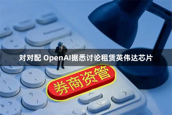 对对配 OpenAI据悉讨论租赁英伟达芯片