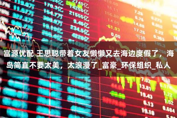 富源优配 王思聪带着女友懒懒又去海边度假了,海岛简直不要太美,太浪漫了_富豪_环保组织_私人
