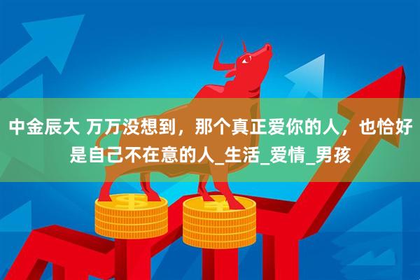 中金辰大 万万没想到，那个真正爱你的人，也恰好是自己不在意的人_生活_爱情_男孩