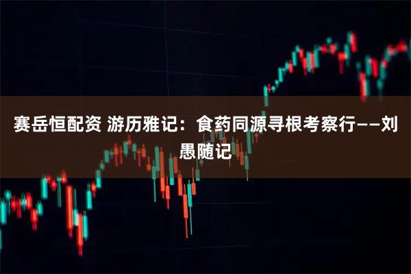 赛岳恒配资 游历雅记：食药同源寻根考察行——刘愚随记