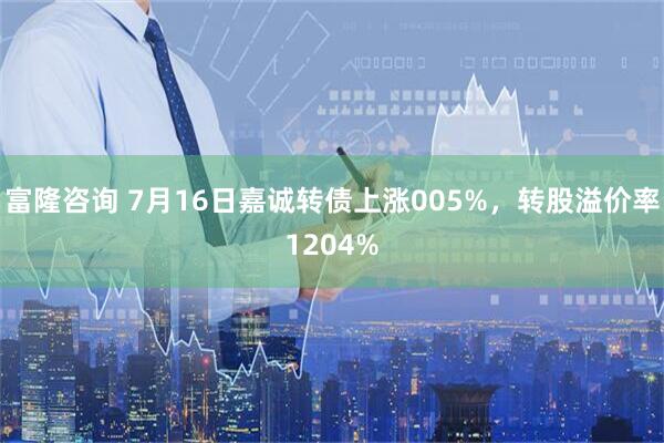富隆咨询 7月16日嘉诚转债上涨005%，转股溢价率1204%