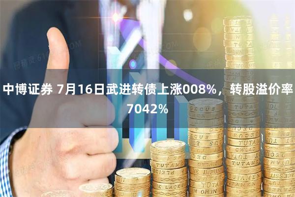 中博证券 7月16日武进转债上涨008%，转股溢价率7042%