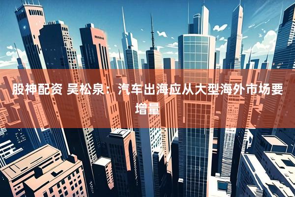 股神配资 吴松泉：汽车出海应从大型海外市场要增量