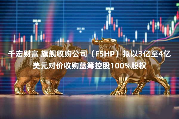 千宏财富 旗舰收购公司（FSHP）拟以3亿至4亿美元对价收购蓝筹控股100%股权