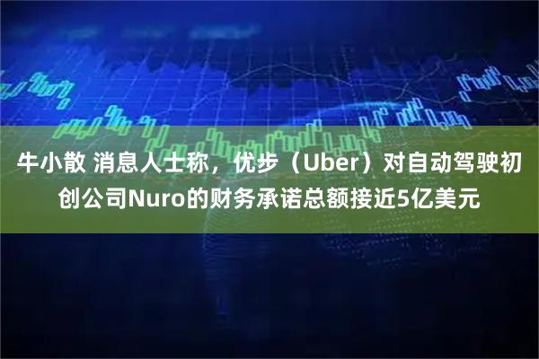牛小散 消息人士称，优步（Uber）对自动驾驶初创公司Nuro的财务承诺总额接近5亿美元