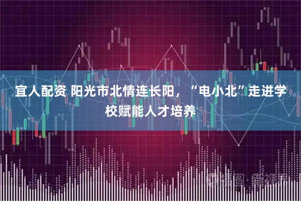 宜人配资 阳光市北情连长阳，“电小北”走进学校赋能人才培养