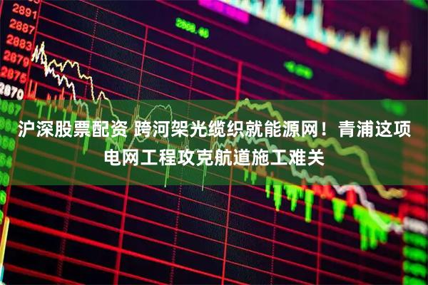 沪深股票配资 跨河架光缆织就能源网！青浦这项电网工程攻克航道施工难关