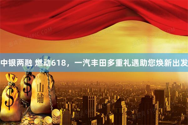 中银两融 燃动618,一汽丰田多重礼遇助您焕新出发